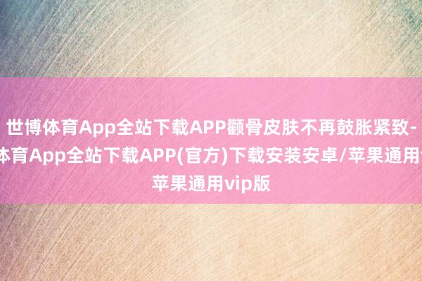 世博体育App全站下载APP颧骨皮肤不再鼓胀紧致-世博体育App全站下载APP(官方)下载安装安卓/苹果通用vip版