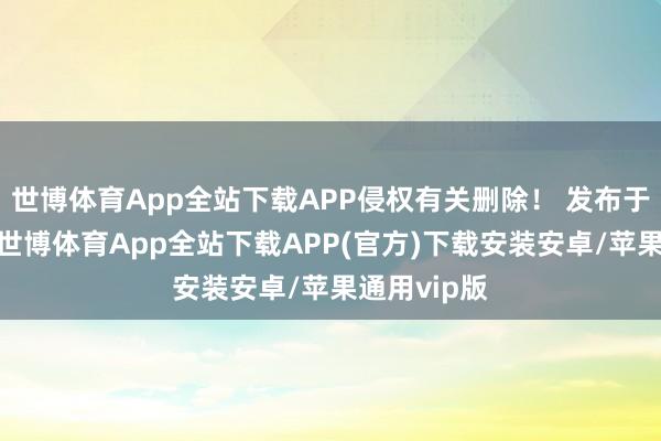 世博体育App全站下载APP侵权有关删除！ 发布于：广东省-世博体育App全站下载APP(官方)下载安装安卓/苹果通用vip版