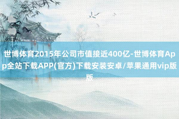 世博体育2015年公司市值接近400亿-世博体育App全站下载APP(官方)下载安装安卓/苹果通用vip版