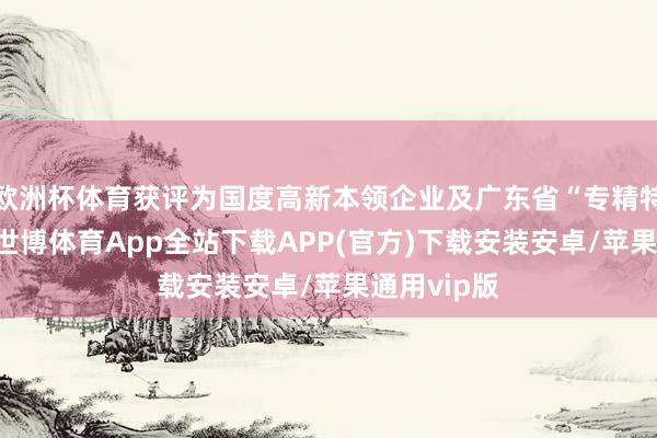 欧洲杯体育获评为国度高新本领企业及广东省“专精特新”企业-世博体育App全站下载APP(官方)下载安装安卓/苹果通用vip版