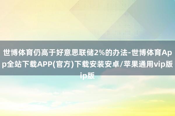 世博体育仍高于好意思联储2%的办法-世博体育App全站下载APP(官方)下载安装安卓/苹果通用vip版