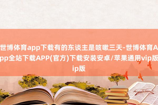 世博体育app下载有的东谈主是咳嗽三天-世博体育App全站下载APP(官方)下载安装安卓/苹果通用vip版