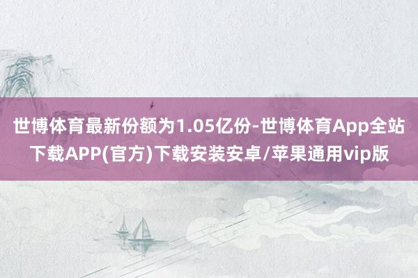 世博体育最新份额为1.05亿份-世博体育App全站下载APP(官方)下载安装安卓/苹果通用vip版