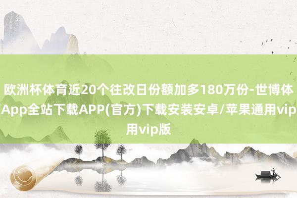 欧洲杯体育近20个往改日份额加多180万份-世博体育App全站下载APP(官方)下载安装安卓/苹果通用vip版