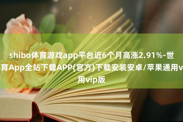 shibo体育游戏app平台近6个月高涨2.91%-世博体育App全站下载APP(官方)下载安装安卓/苹果通用vip版