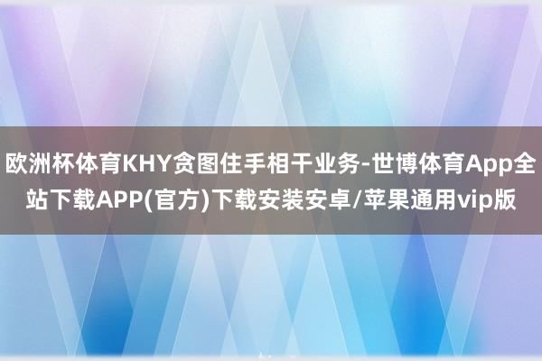 欧洲杯体育KHY贪图住手相干业务-世博体育App全站下载APP(官方)下载安装安卓/苹果通用vip版