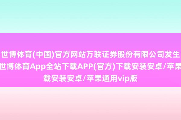 世博体育(中国)官方网站万联证券股份有限公司发生工商变更-世博体育App全站下载APP(官方)下载安装安卓/苹果通用vip版