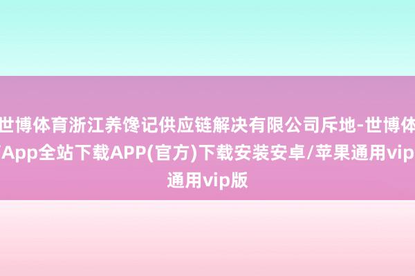 世博体育浙江养馋记供应链解决有限公司斥地-世博体育App全站下载APP(官方)下载安装安卓/苹果通用vip版