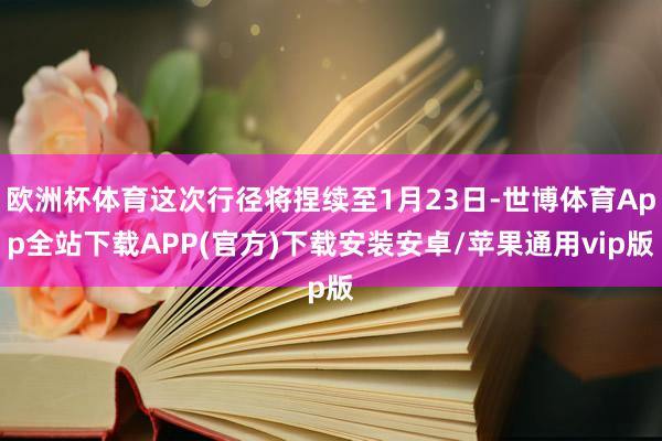 欧洲杯体育这次行径将捏续至1月23日-世博体育App全站下载APP(官方)下载安装安卓/苹果通用vip版