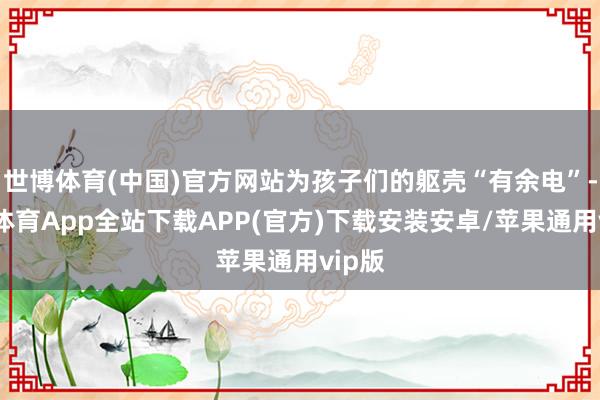 世博体育(中国)官方网站为孩子们的躯壳“有余电”-世博体育App全站下载APP(官方)下载安装安卓/苹果通用vip版