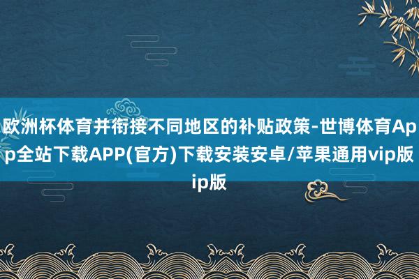 欧洲杯体育并衔接不同地区的补贴政策-世博体育App全站下载APP(官方)下载安装安卓/苹果通用vip版