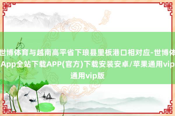 世博体育与越南高平省下琅县里板港口相对应-世博体育App全站下载APP(官方)下载安装安卓/苹果通用vip版