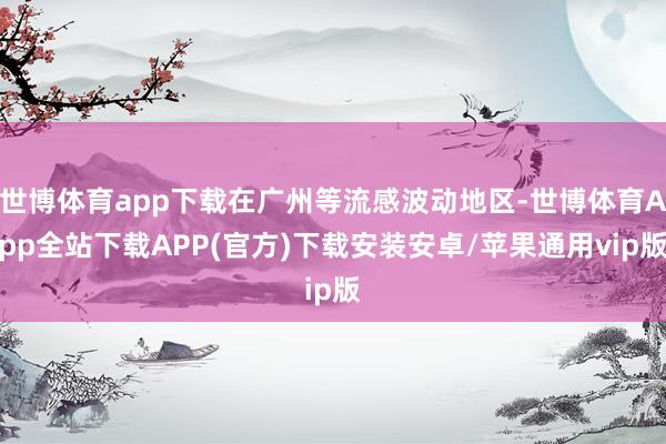 世博体育app下载在广州等流感波动地区-世博体育App全站下载APP(官方)下载安装安卓/苹果通用vip版