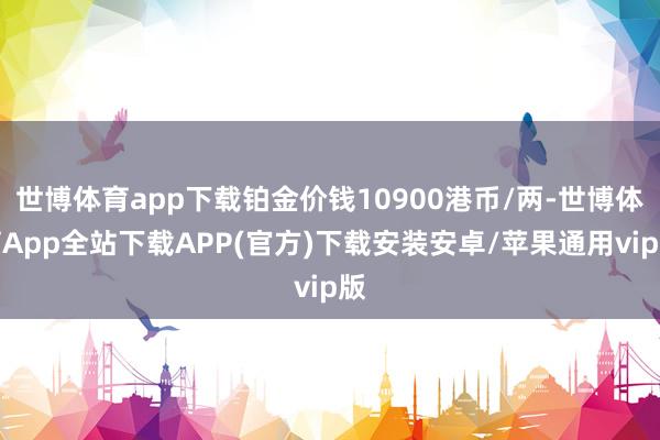 世博体育app下载铂金价钱10900港币/两-世博体育App全站下载APP(官方)下载安装安卓/苹果通用vip版