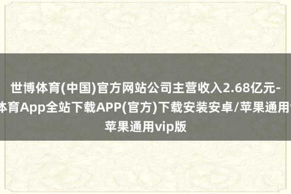 世博体育(中国)官方网站公司主营收入2.68亿元-世博体育App全站下载APP(官方)下载安装安卓/苹果通用vip版