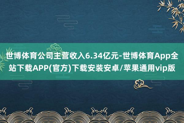 世博体育公司主营收入6.34亿元-世博体育App全站下载APP(官方)下载安装安卓/苹果通用vip版