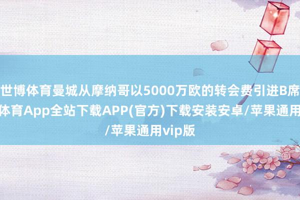 世博体育曼城从摩纳哥以5000万欧的转会费引进B席-世博体育App全站下载APP(官方)下载安装安卓/苹果通用vip版