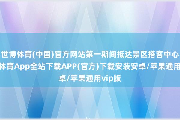 世博体育(中国)官方网站第一期间抵达景区搭客中心-世博体育App全站下载APP(官方)下载安装安卓/苹果通用vip版