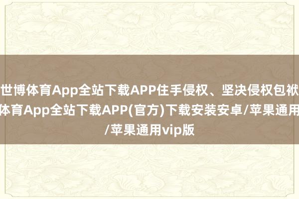 世博体育App全站下载APP住手侵权、坚决侵权包袱-世博体育App全站下载APP(官方)下载安装安卓/苹果通用vip版