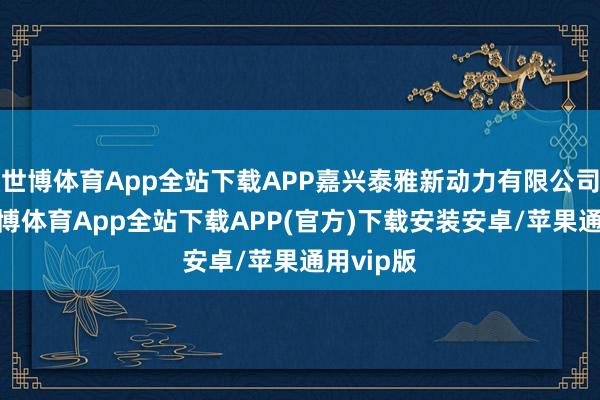 世博体育App全站下载APP嘉兴泰雅新动力有限公司开导-世博体育App全站下载APP(官方)下载安装安卓/苹果通用vip版