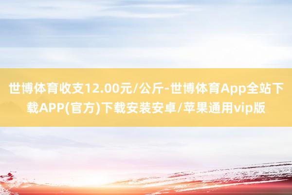 世博体育收支12.00元/公斤-世博体育App全站下载APP(官方)下载安装安卓/苹果通用vip版