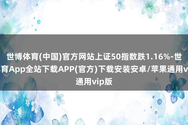 世博体育(中国)官方网站上证50指数跌1.16%-世博体育App全站下载APP(官方)下载安装安卓/苹果通用vip版