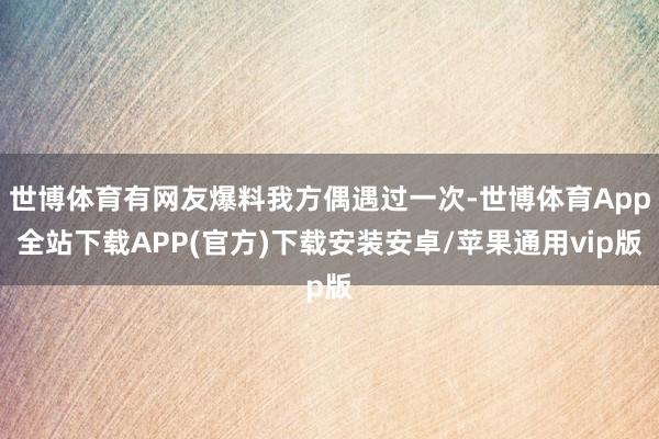 世博体育有网友爆料我方偶遇过一次-世博体育App全站下载APP(官方)下载安装安卓/苹果通用vip版