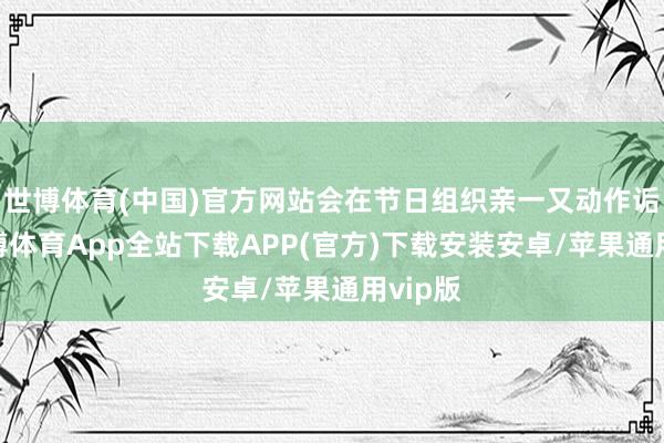 世博体育(中国)官方网站会在节日组织亲一又动作诟谇-世博体育App全站下载APP(官方)下载安装安卓/苹果通用vip版